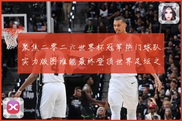 聚焦二零二六世界杯冠军热门球队实力版图谁能最终登顶世界足坛之战术观察