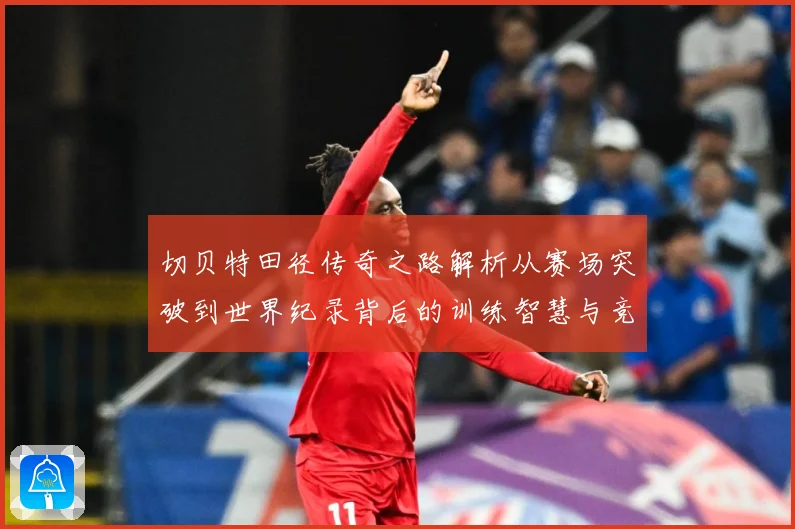 切贝特田径传奇之路解析从赛场突破到世界纪录背后的训练智慧与竞技精神