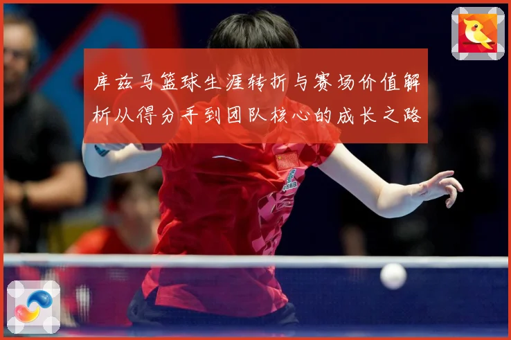 库兹马篮球生涯转折与赛场价值解析从得分手到团队核心的成长之路