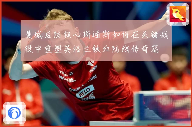 曼城后防核心斯通斯如何在关键战役中重塑英格兰铁血防线传奇篇