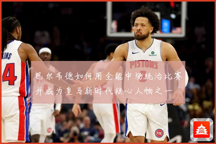巴尔韦德如何用全能中场统治比赛并成为皇马新时代核心人物之一