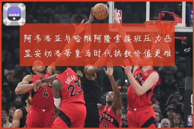 阿韦洛亚与哈维阿隆索接班压力凸显安切洛蒂皇马时代执教价值更难战术观察