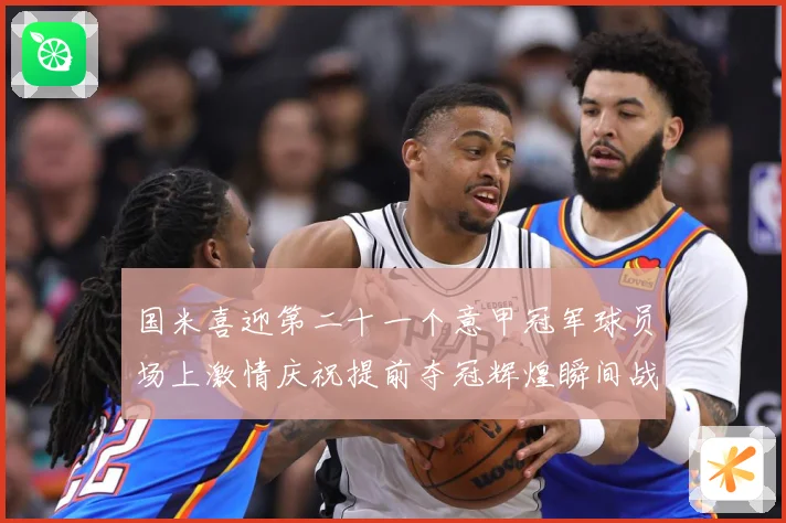 国米喜迎第二十一个意甲冠军球员场上激情庆祝提前夺冠辉煌瞬间战术观察