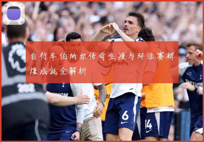 自行车伯纳尔传奇生涯与环法赛辉煌成就全解析