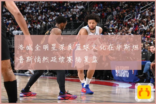 洛城全明星深度篮球文化在非斯坦普斯悄然延续赛场复盘
