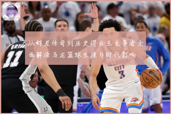 从邮差传奇到历史得分王竞争者全面解读马龙篮球生涯与时代影响