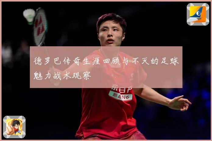 德罗巴传奇生涯回顾与不灭的足球魅力战术观察