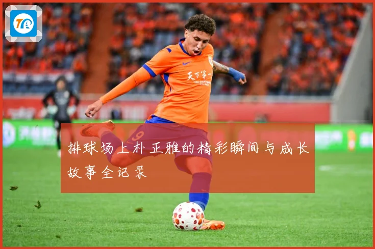 排球场上朴正雅的精彩瞬间与成长故事全记录