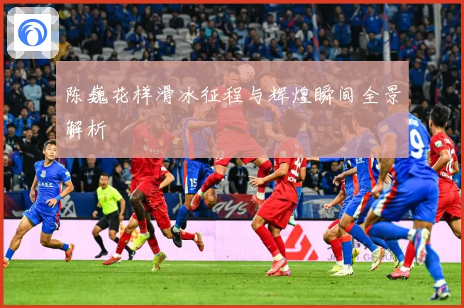 陈巍花样滑冰征程与辉煌瞬间全景解析